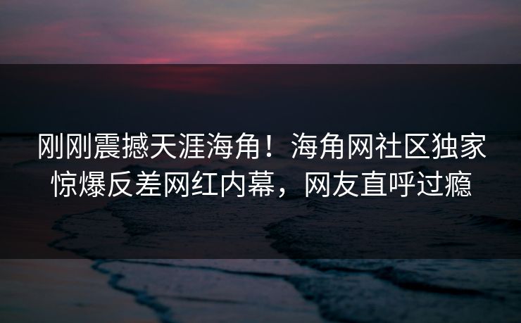 刚刚震撼天涯海角！海角网社区独家惊爆反差网红内幕，网友直呼过瘾