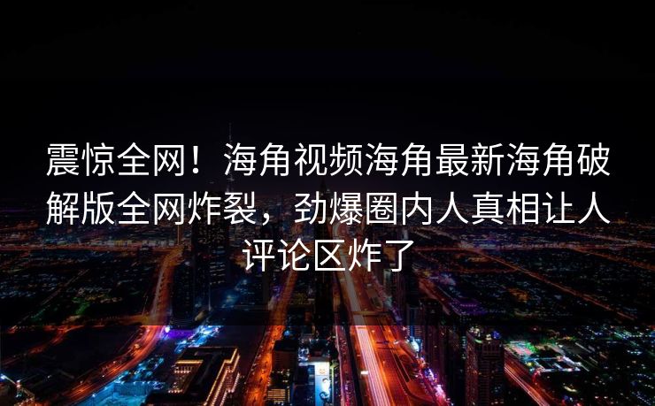 震惊全网！海角视频海角最新海角破解版全网炸裂，劲爆圈内人真相让人评论区炸了