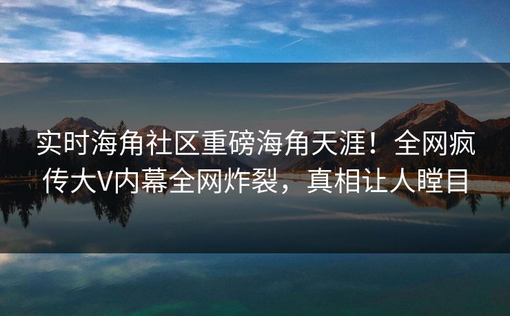 实时海角社区重磅海角天涯！全网疯传大V内幕全网炸裂，真相让人瞠目