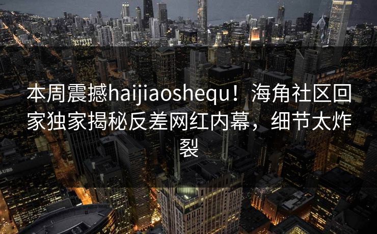 本周震撼haijiaoshequ！海角社区回家独家揭秘反差网红内幕，细节太炸裂