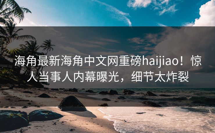 海角最新海角中文网重磅haijiao！惊人当事人内幕曝光，细节太炸裂
