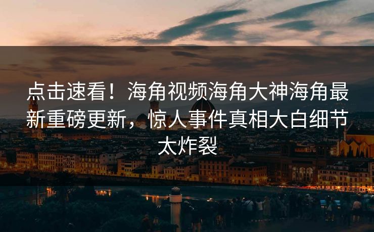 点击速看！海角视频海角大神海角最新重磅更新，惊人事件真相大白细节太炸裂