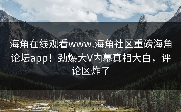 海角在线观看www.海角社区重磅海角论坛app！劲爆大V内幕真相大白，评论区炸了