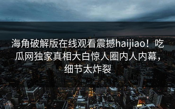 海角破解版在线观看震撼haijiao！吃瓜网独家真相大白惊人圈内人内幕，细节太炸裂
