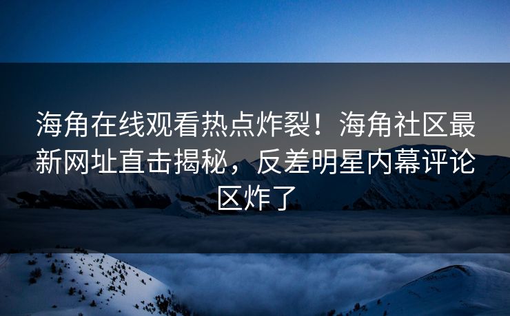 海角在线观看热点炸裂！海角社区最新网址直击揭秘，反差明星内幕评论区炸了