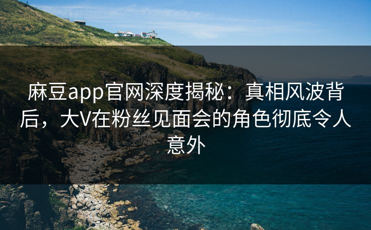 麻豆app官网深度揭秘：真相风波背后，大V在粉丝见面会的角色彻底令人意外