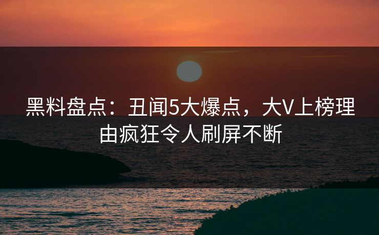 黑料盘点：丑闻5大爆点，大V上榜理由疯狂令人刷屏不断