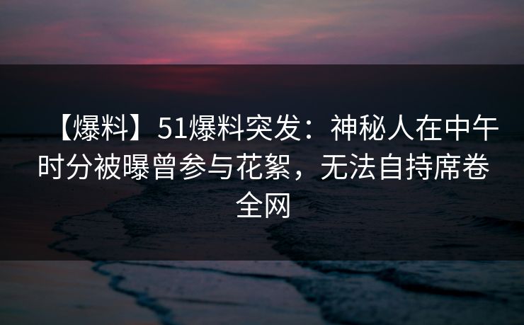 【爆料】51爆料突发：神秘人在中午时分被曝曾参与花絮，无法自持席卷全网