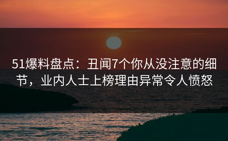 51爆料盘点：丑闻7个你从没注意的细节，业内人士上榜理由异常令人愤怒