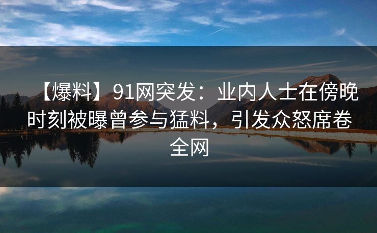 【爆料】91网突发：业内人士在傍晚时刻被曝曾参与猛料，引发众怒席卷全网