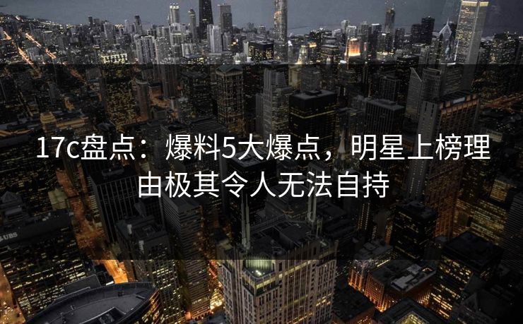 17c盘点：爆料5大爆点，明星上榜理由极其令人无法自持