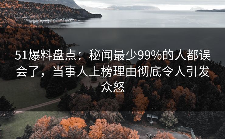 51爆料盘点：秘闻最少99%的人都误会了，当事人上榜理由彻底令人引发众怒