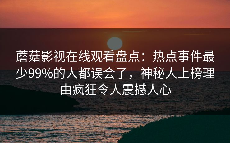 蘑菇影视在线观看盘点：热点事件最少99%的人都误会了，神秘人上榜理由疯狂令人震撼人心