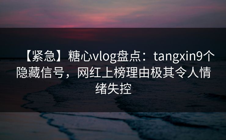 【紧急】糖心vlog盘点：tangxin9个隐藏信号，网红上榜理由极其令人情绪失控