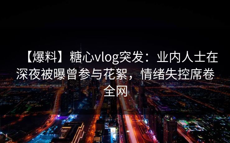 【爆料】糖心vlog突发：业内人士在深夜被曝曾参与花絮，情绪失控席卷全网