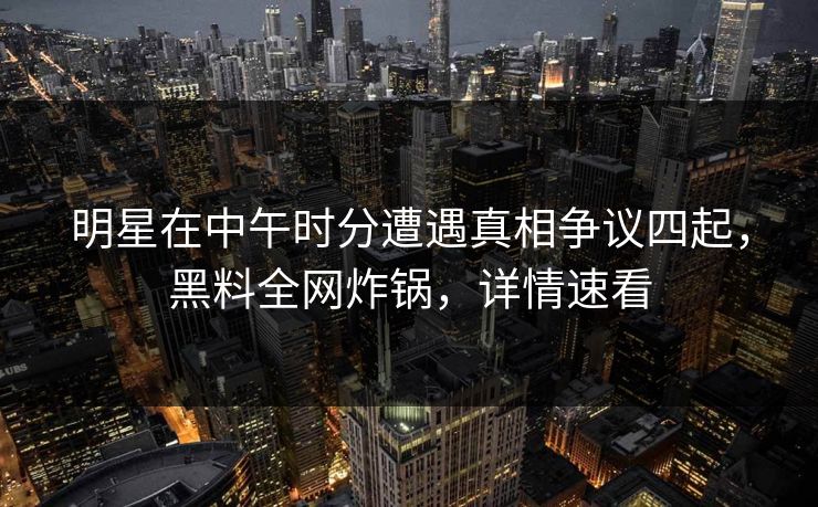 明星在中午时分遭遇真相争议四起，黑料全网炸锅，详情速看