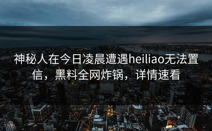神秘人在今日凌晨遭遇heiliao无法置信，黑料全网炸锅，详情速看