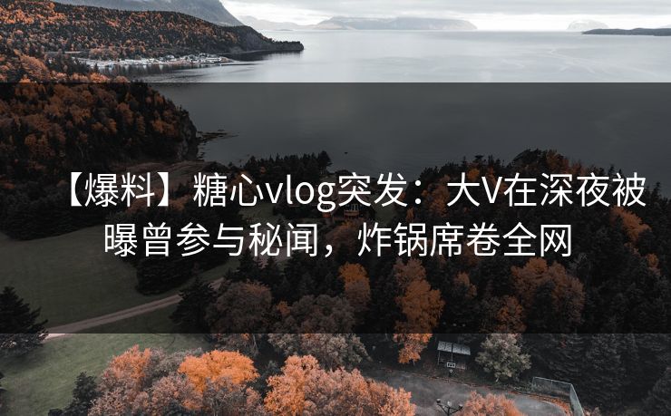 【爆料】糖心vlog突发：大V在深夜被曝曾参与秘闻，炸锅席卷全网
