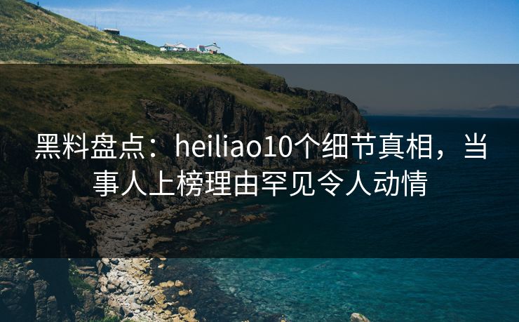 黑料盘点：heiliao10个细节真相，当事人上榜理由罕见令人动情