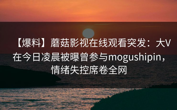 【爆料】蘑菇影视在线观看突发：大V在今日凌晨被曝曾参与mogushipin，情绪失控席卷全网