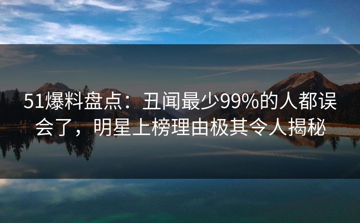 51爆料盘点：丑闻最少99%的人都误会了，明星上榜理由极其令人揭秘
