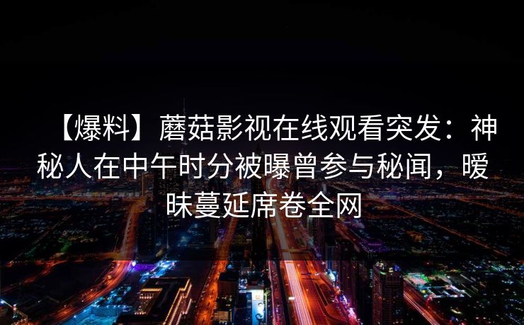 【爆料】蘑菇影视在线观看突发：神秘人在中午时分被曝曾参与秘闻，暧昧蔓延席卷全网