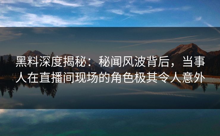 黑料深度揭秘:秘闻风波背后,当事人在直播间现场的角色极其令人意外 黑料深度揭秘:秘闻风波背后,当事人在直播间现场的角色极其令人意外