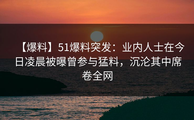 【爆料】51爆料突发：业内人士在今日凌晨被曝曾参与猛料，沉沦其中席卷全网