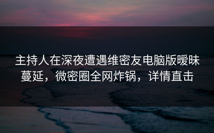 主持人在深夜遭遇维密友电脑版暧昧蔓延，微密圈全网炸锅，详情直击
