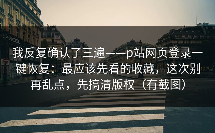 我反复确认了三遍——p站网页登录一键恢复：最应该先看的收藏，这次别再乱点，先搞清版权（有截图）