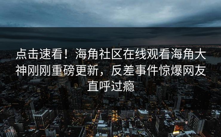 点击速看！海角社区在线观看海角大神刚刚重磅更新，反差事件惊爆网友直呼过瘾
