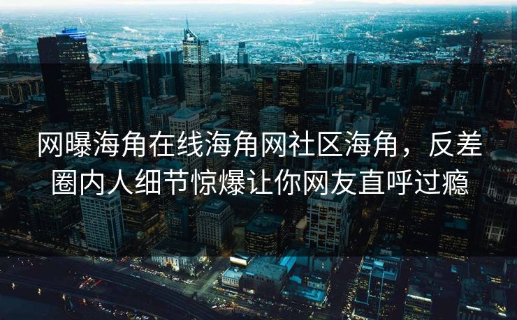 网曝海角在线海角网社区海角，反差圈内人细节惊爆让你网友直呼过瘾