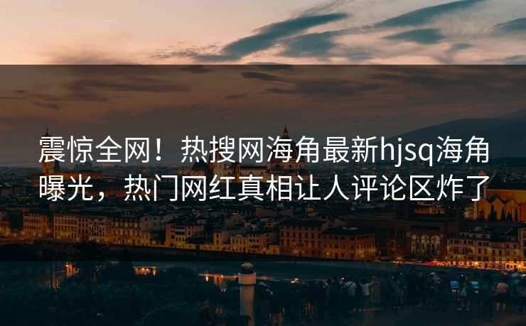 震惊全网！热搜网海角最新hjsq海角曝光，热门网红真相让人评论区炸了