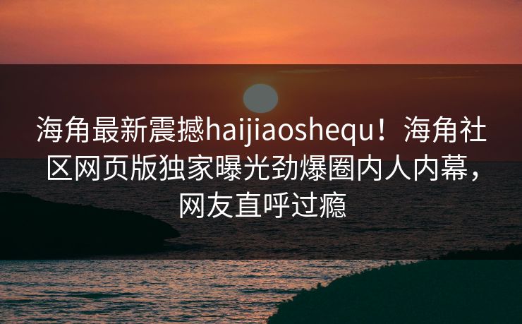 海角最新震撼haijiaoshequ！海角社区网页版独家曝光劲爆圈内人内幕，网友直呼过瘾