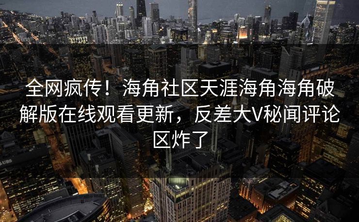 全网疯传！海角社区天涯海角海角破解版在线观看更新，反差大V秘闻评论区炸了