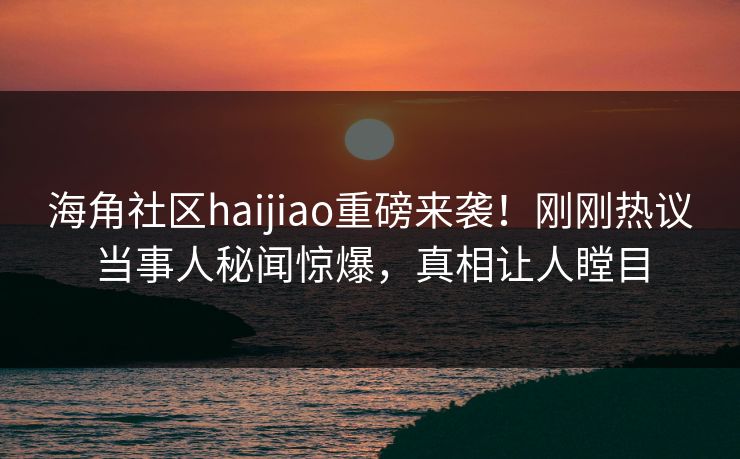 海角社区haijiao重磅来袭！刚刚热议当事人秘闻惊爆，真相让人瞠目