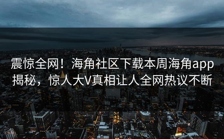 震惊全网！海角社区下载本周海角app揭秘，惊人大V真相让人全网热议不断