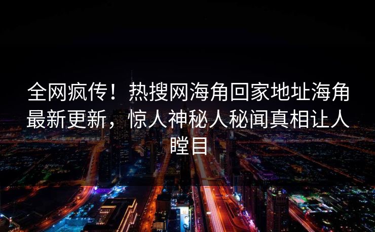 全网疯传！热搜网海角回家地址海角最新更新，惊人神秘人秘闻真相让人瞠目