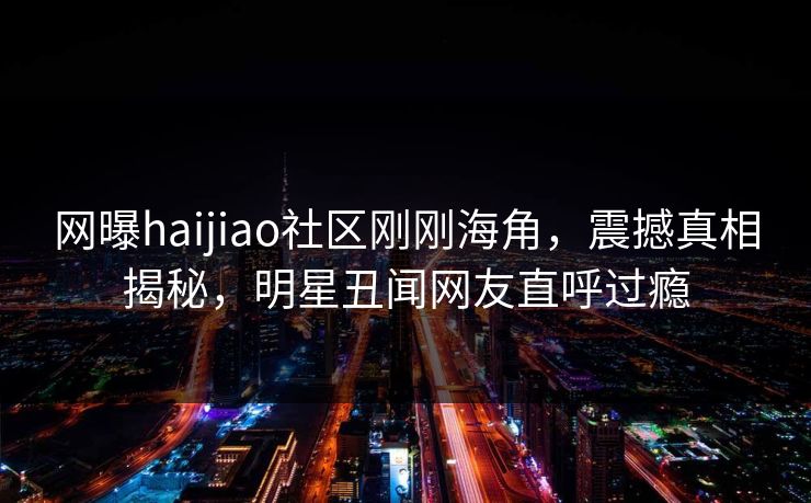 网曝haijiao社区刚刚海角，震撼真相揭秘，明星丑闻网友直呼过瘾