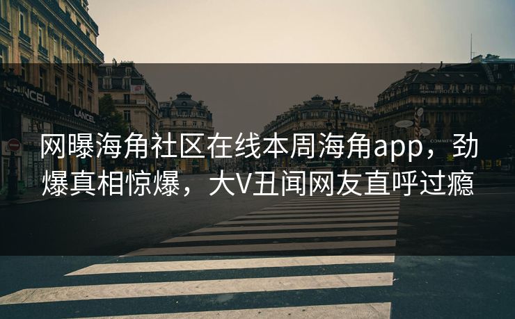 网曝海角社区在线本周海角app，劲爆真相惊爆，大V丑闻网友直呼过瘾
