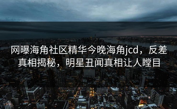 网曝海角社区精华今晚海角jcd，反差真相揭秘，明星丑闻真相让人瞠目