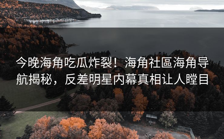 今晚海角吃瓜炸裂！海角社區海角导航揭秘，反差明星内幕真相让人瞠目