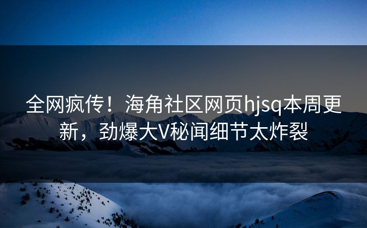 全网疯传！海角社区网页hjsq本周更新，劲爆大V秘闻细节太炸裂