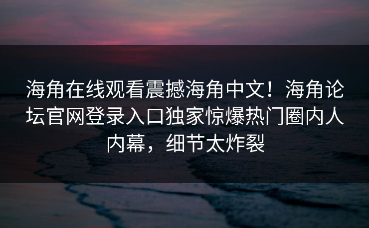 海角在线观看震撼海角中文！海角论坛官网登录入口独家惊爆热门圈内人内幕，细节太炸裂