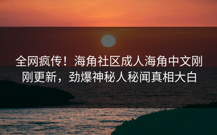 全网疯传！海角社区成人海角中文刚刚更新，劲爆神秘人秘闻真相大白
