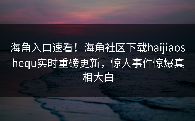 海角入口速看！海角社区下载haijiaoshequ实时重磅更新，惊人事件惊爆真相大白