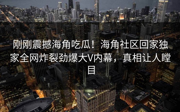 刚刚震撼海角吃瓜！海角社区回家独家全网炸裂劲爆大V内幕，真相让人瞠目