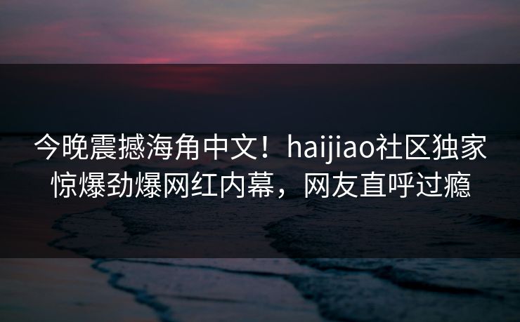 今晚震撼海角中文！haijiao社区独家惊爆劲爆网红内幕，网友直呼过瘾