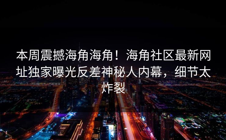 本周震撼海角海角！海角社区最新网址独家曝光反差神秘人内幕，细节太炸裂