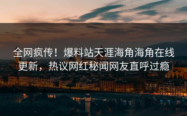 全网疯传！爆料站天涯海角海角在线更新，热议网红秘闻网友直呼过瘾